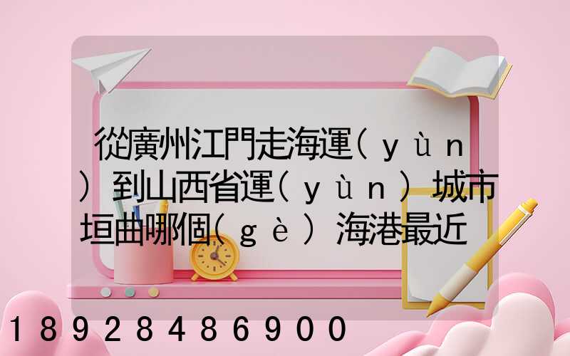 從廣州江門走海運(yùn)到山西省運(yùn)城市垣曲哪個(gè)海港最近。